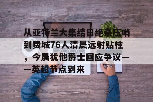 从亚特兰大集结日绝杀压哨到费城76人清晨远射贴柱，今晨犹他爵士回应争议——英超节点到来的简单介绍