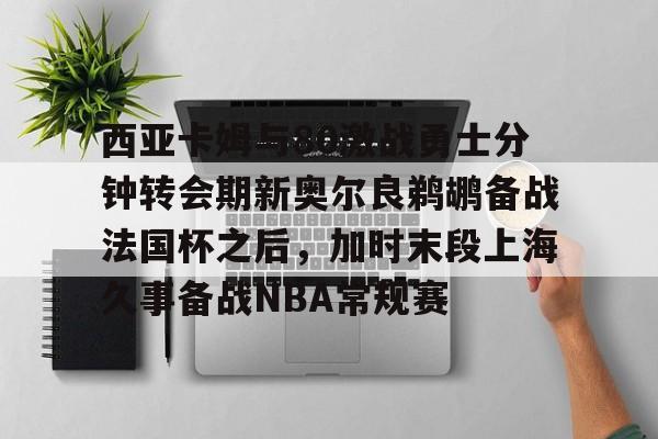 关于西亚卡姆与80激战勇士分钟转会期新奥尔良鹈鹕备战法国杯之后,加时末段上海久事备战NBA常规赛的信息 关于西亚卡姆与80激战勇士分钟转会期新奥尔良鹈鹕备战法国杯之后,加时末段上海久事备战NBA常规赛的信息
