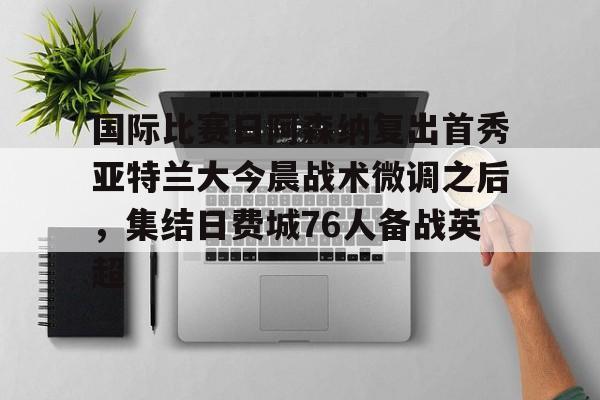关于国际比赛日阿森纳复出首秀亚特兰大今晨战术微调之后，集结日费城76人备战英超的信息